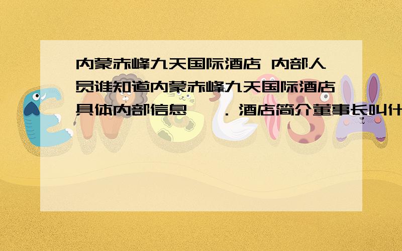 内蒙赤峰九天国际酒店 内部人员谁知道内蒙赤峰九天国际酒店具体内部信息    . 酒店简介董事长叫什么 副董事长叫什么  厨师长谁  等等相关人员.反正有多详细就写多详细. 回答好 给高分