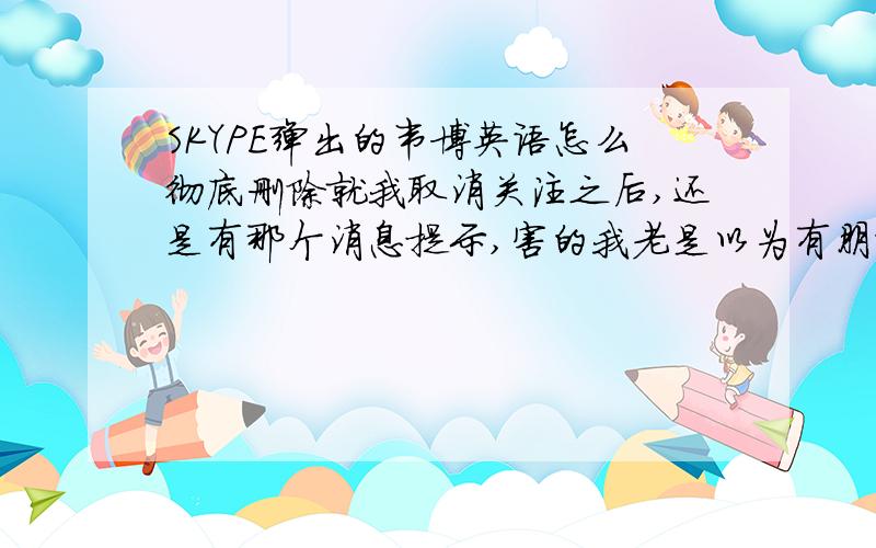 SKYPE弹出的韦博英语怎么彻底删除就我取消关注之后,还是有那个消息提示,害的我老是以为有朋友的消息,一点开就直接到了那个死韦博英语的 订阅页面,烦死了不是用的手机，是电脑。