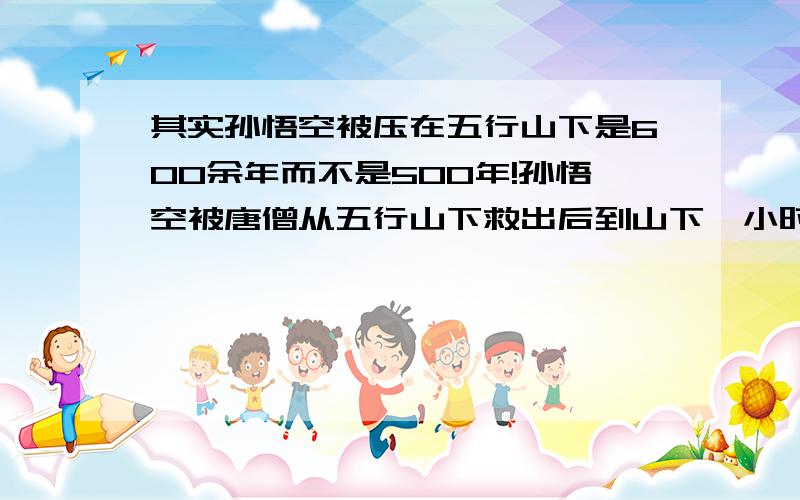 其实孙悟空被压在五行山下是600余年而不是500年!孙悟空被唐僧从五行山下救出后到山下一小时侯见过孙悟空并给它喂过野果子的老者下投宿,老者和唐僧师徒闲聊时聊出孙悟空被压山下的部