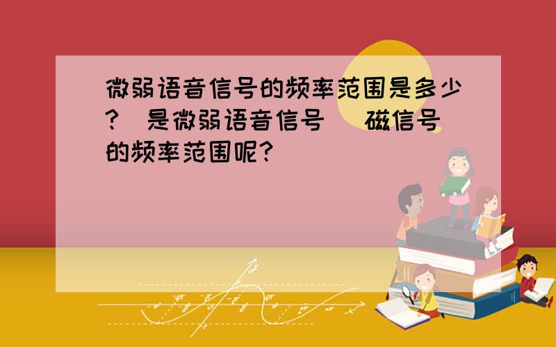 微弱语音信号的频率范围是多少?（是微弱语音信号） 磁信号的频率范围呢?