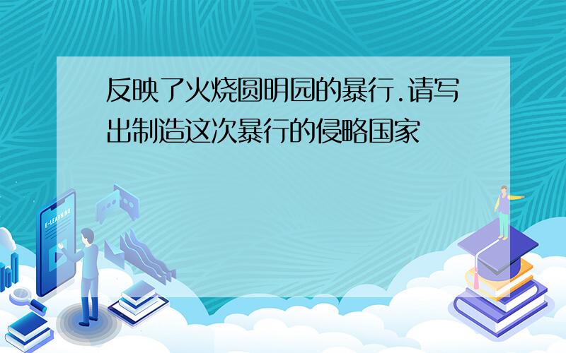 反映了火烧圆明园的暴行.请写出制造这次暴行的侵略国家