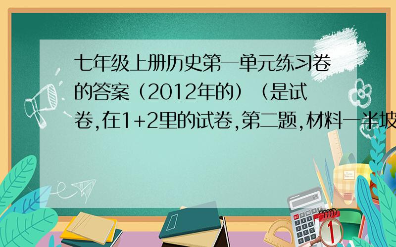 七年级上册历史第一单元练习卷的答案（2012年的）（是试卷,在1+2里的试卷,第二题,材料一半坡博物馆是于1957建成的我国第一个遗址博物馆.前些年,《北京青年报》刊登了一篇《氏族村破败不