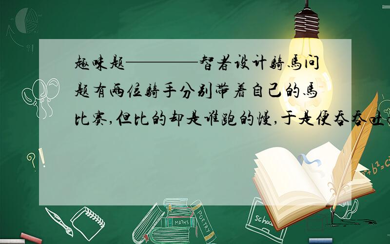 趣味题————智者设计骑马问题有两位骑手分别带着自己的马比赛,但比的却是谁跑的慢,于是便吞吞吐吐的比起来,一位智者传授了一个方案,稍后,两位骑手却扬鞭挥舞,跑了起来,请问,智者