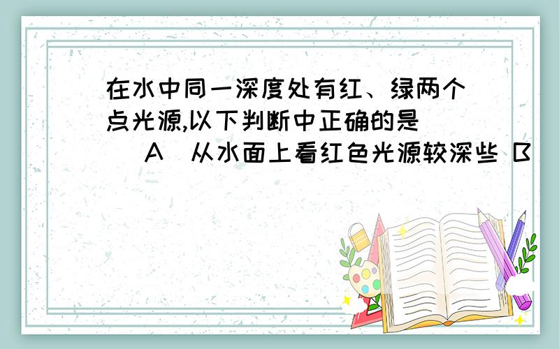 在水中同一深度处有红、绿两个点光源,以下判断中正确的是( )A．从水面上看红色光源较深些 B．从水面上看绿色光源较深些 C．从水面上看红色光的水面透光面积大 D．从水面上看绿色光的