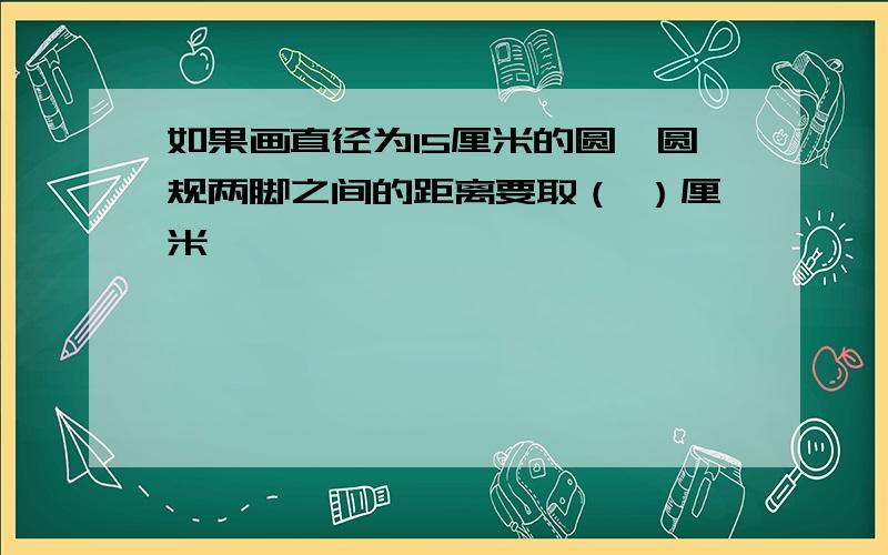 如果画直径为15厘米的圆,圆规两脚之间的距离要取（ ）厘米