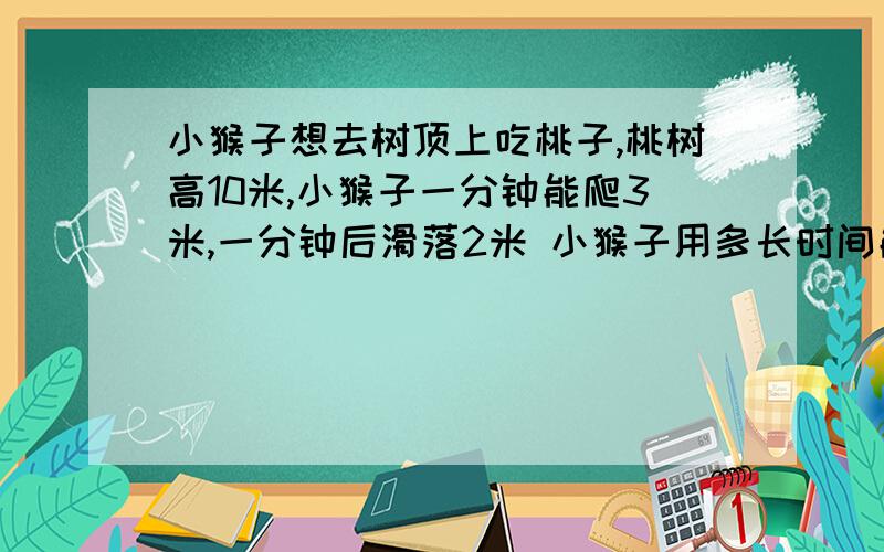 小猴子想去树顶上吃桃子,桃树高10米,小猴子一分钟能爬3米,一分钟后滑落2米 小猴子用多长时间能到达树顶