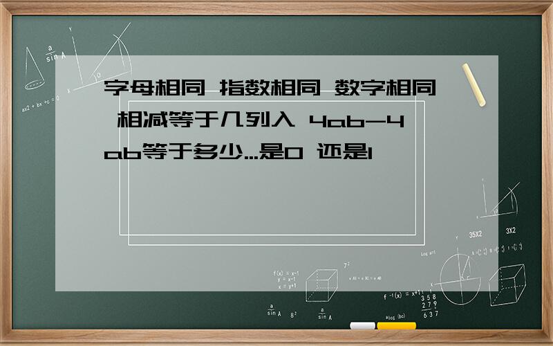 字母相同 指数相同 数字相同 相减等于几列入 4ab-4ab等于多少...是0 还是1