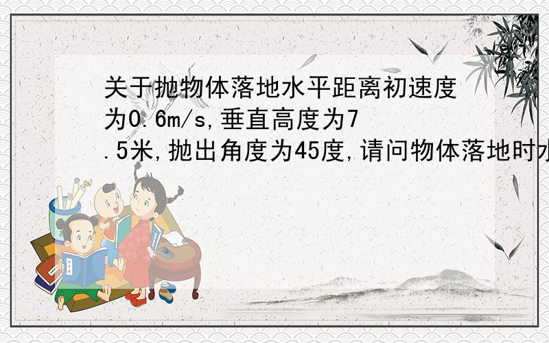 关于抛物体落地水平距离初速度为0.6m/s,垂直高度为7.5米,抛出角度为45度,请问物体落地时水平距离是多少?