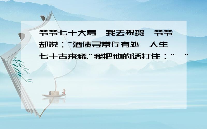 爷爷七十大寿,我去祝贺,爷爷却说：“酒债寻常行有处,人生七十古来稀.”我把他的话打住：“,”