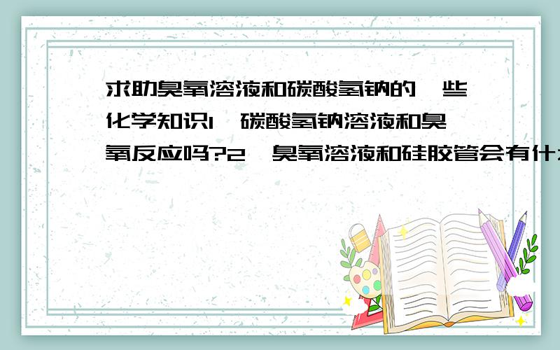 求助臭氧溶液和碳酸氢钠的一些化学知识1,碳酸氢钠溶液和臭氧反应吗?2,臭氧溶液和硅胶管会有什么反应?3,臭氧和碳酸氢钠的溶液中,臭氧会很快分解成氧气吗?需要多长时间?