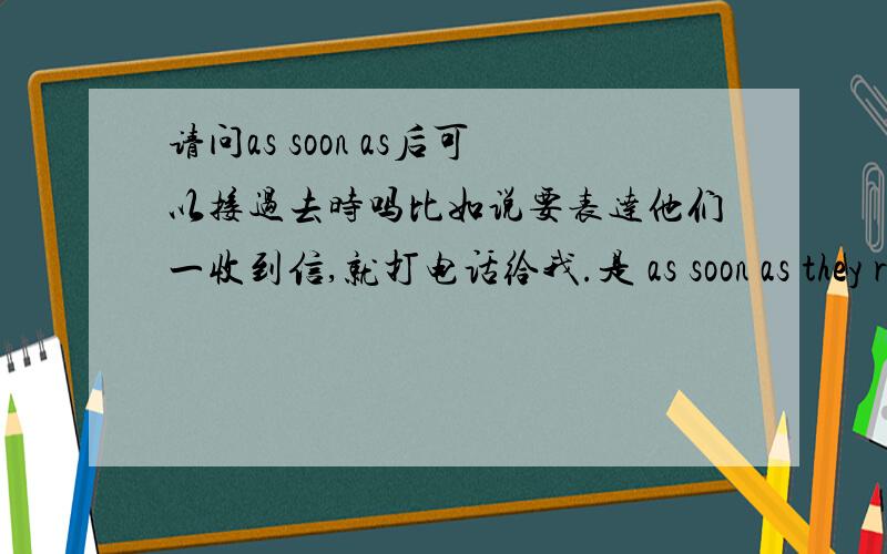 请问as soon as后可以接过去时吗比如说要表达他们一收到信,就打电话给我.是 as soon as they received the letter 还是as soon as they receive the letter