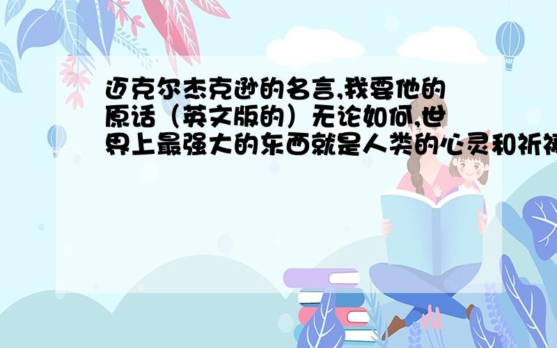 迈克尔杰克逊的名言,我要他的原话（英文版的）无论如何,世界上最强大的东西就是人类的心灵和祈祷.只要你坚持你的信仰,你就会实现你的目标.最重要的一点：谦虚谨慎,友好并奉献着爱心.