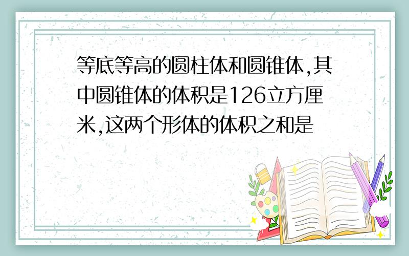 等底等高的圆柱体和圆锥体,其中圆锥体的体积是126立方厘米,这两个形体的体积之和是