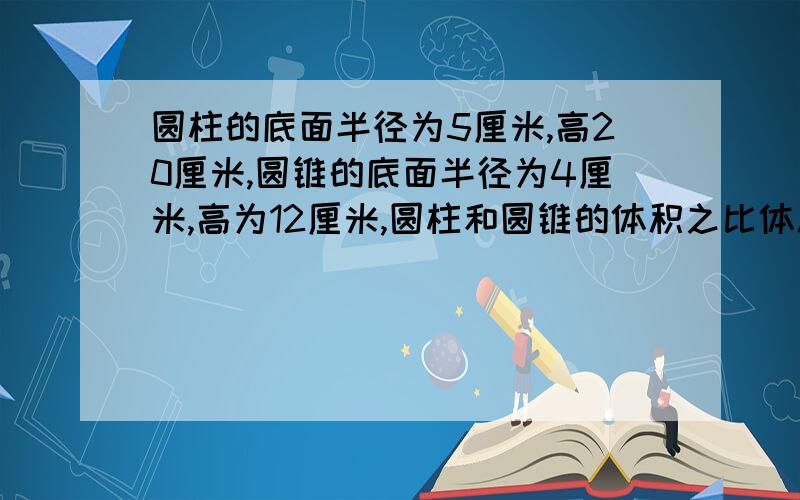 圆柱的底面半径为5厘米,高20厘米,圆锥的底面半径为4厘米,高为12厘米,圆柱和圆锥的体积之比体积之比为（ ）,若把圆锥内装满水倒入圆柱中,则圆柱中水深为（ ）