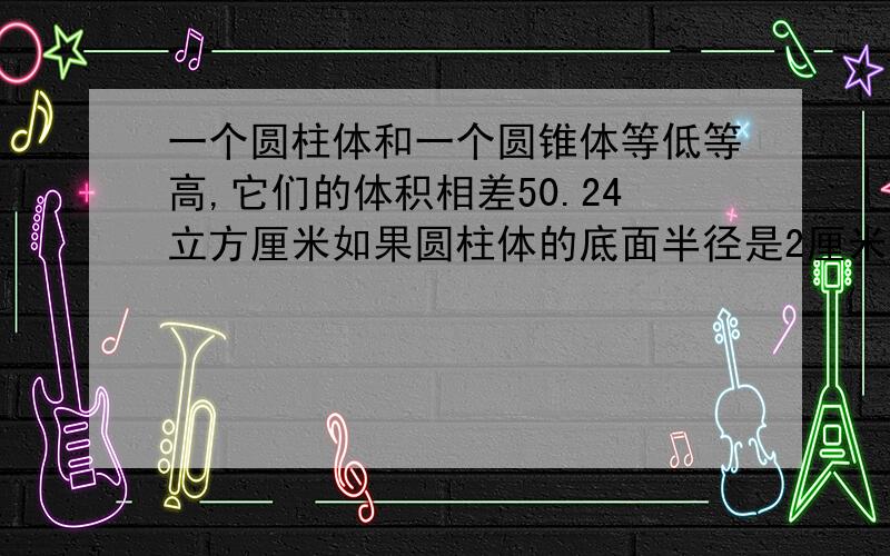 一个圆柱体和一个圆锥体等低等高,它们的体积相差50.24立方厘米如果圆柱体的底面半径是2厘米 这个圆柱体的面积是多少平方厘米帮我啊