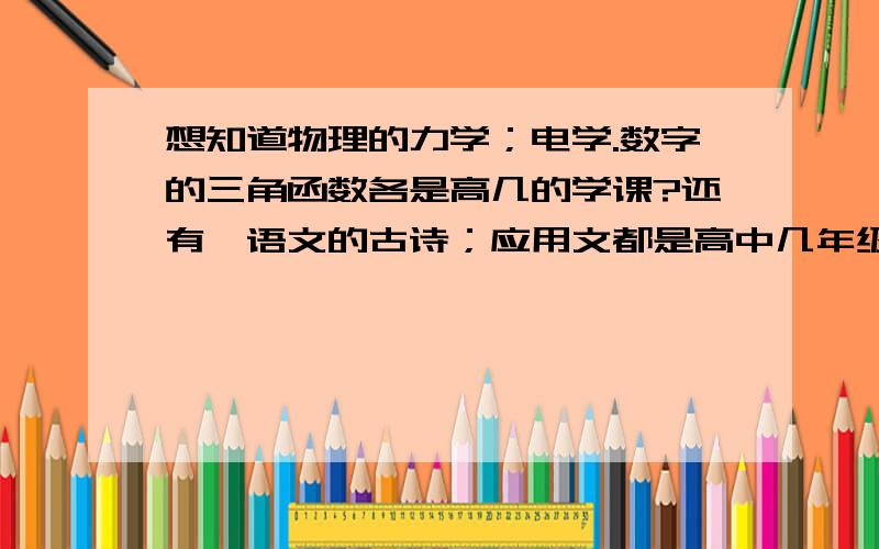 想知道物理的力学；电学.数字的三角函数各是高几的学课?还有,语文的古诗；应用文都是高中几年级的课文呀?