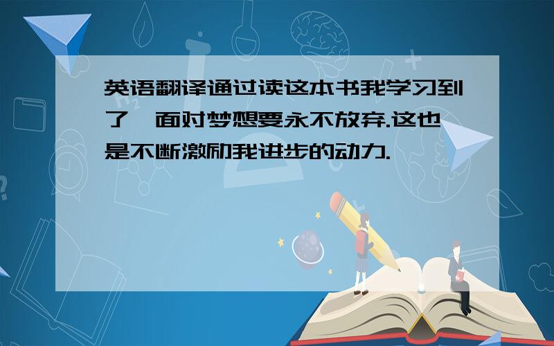 英语翻译通过读这本书我学习到了,面对梦想要永不放弃.这也是不断激励我进步的动力.