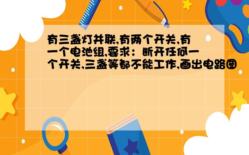 有三盏灯并联,有两个开关,有一个电池组,要求：断开任何一个开关,三盏等都不能工作,画出电路图