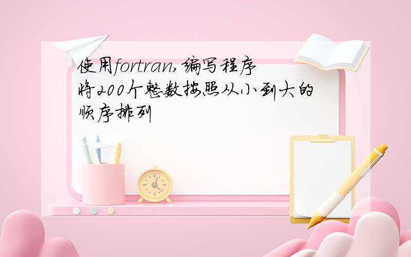 使用fortran,编写程序将200个整数按照从小到大的顺序排列