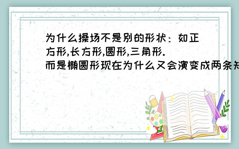 为什么操场不是别的形状：如正方形,长方形,圆形,三角形.而是椭圆形现在为什么又会演变成两条知道加弯道,而不是真正的椭圆?跑道的比例