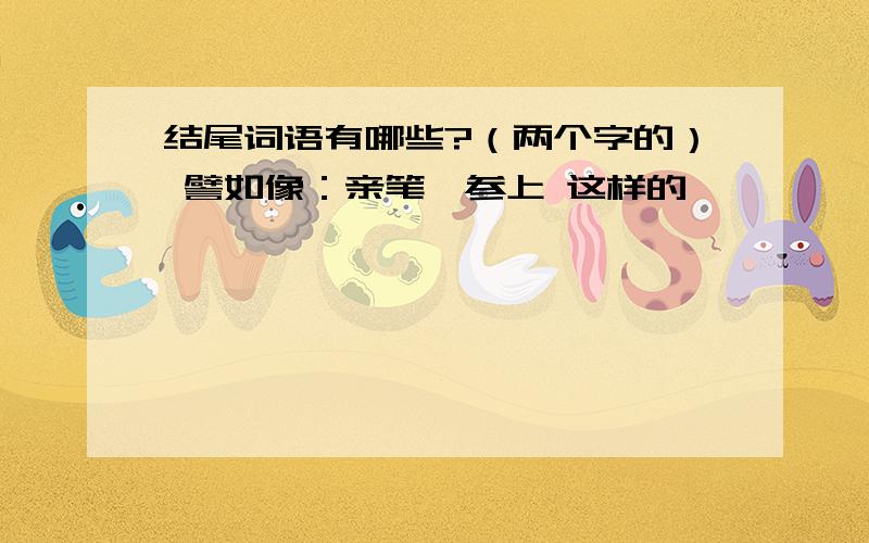 结尾词语有哪些?（两个字的） 譬如像：亲笔,参上 这样的