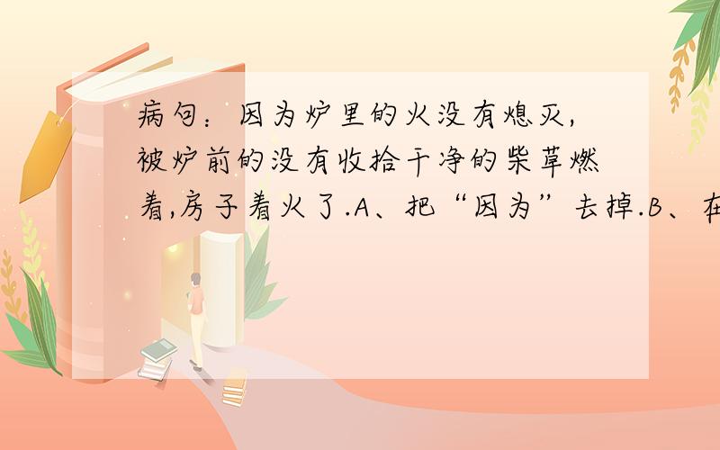 病句：因为炉里的火没有熄灭,被炉前的没有收拾干净的柴草燃着,房子着火了.A、把“因为”去掉.B、在“被”前加“所以”.C、把“被”改成“把”.D、把“被炉前的没有收拾干净的柴草燃着