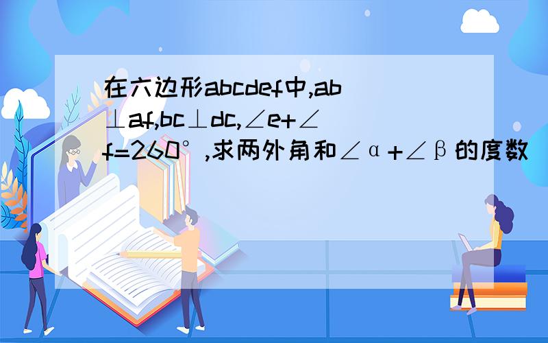 在六边形abcdef中,ab⊥af,bc⊥dc,∠e+∠f=260°,求两外角和∠α+∠β的度数