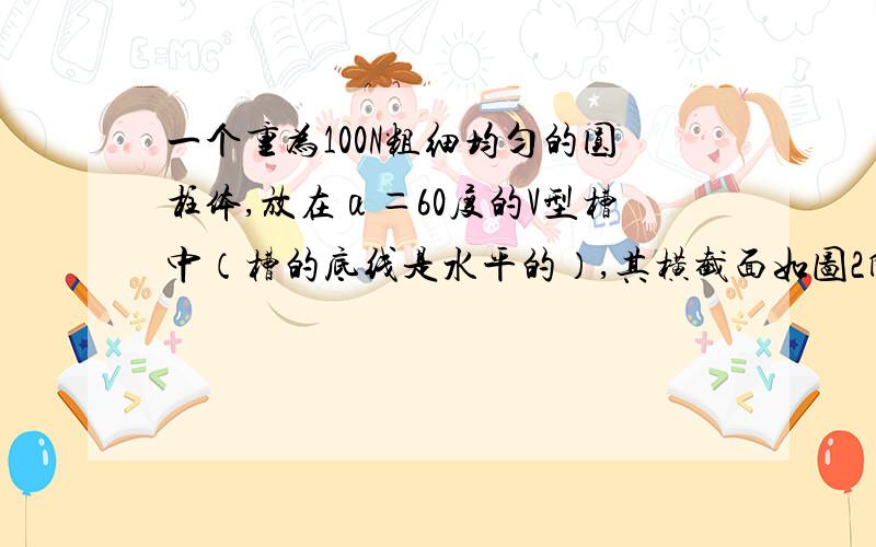 一个重为100N粗细均匀的圆柱体,放在α＝60度的V型槽中（槽的底线是水平的）,其横截面如图2所示,若圆柱面与V型槽的接触面间的动摩擦因数为μ＝0.25,则沿着圆柱体的水平轴线方向的拉力F为多