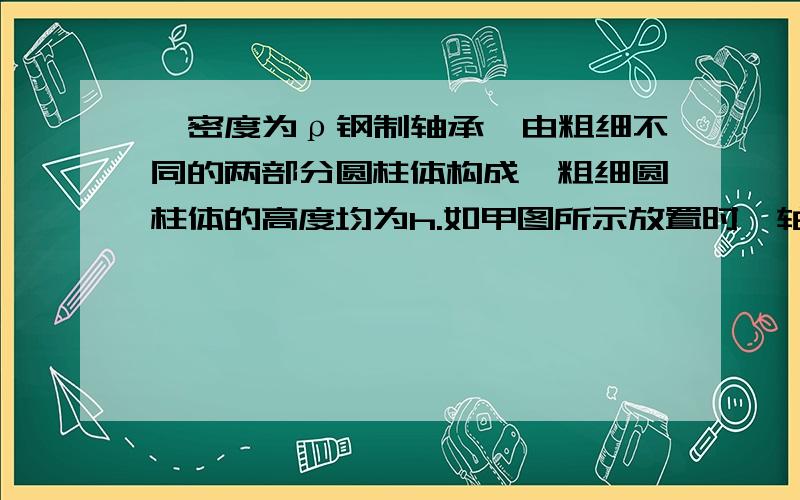 一密度为ρ钢制轴承,由粗细不同的两部分圆柱体构成,粗细圆柱体的高度均为h.如甲图所示放置时,轴承对水平面的压强为1.2 ρgh.如乙图所示放置时,轴承对水平面的压强为（ ）A．3.6ρgh B．4.8ρg