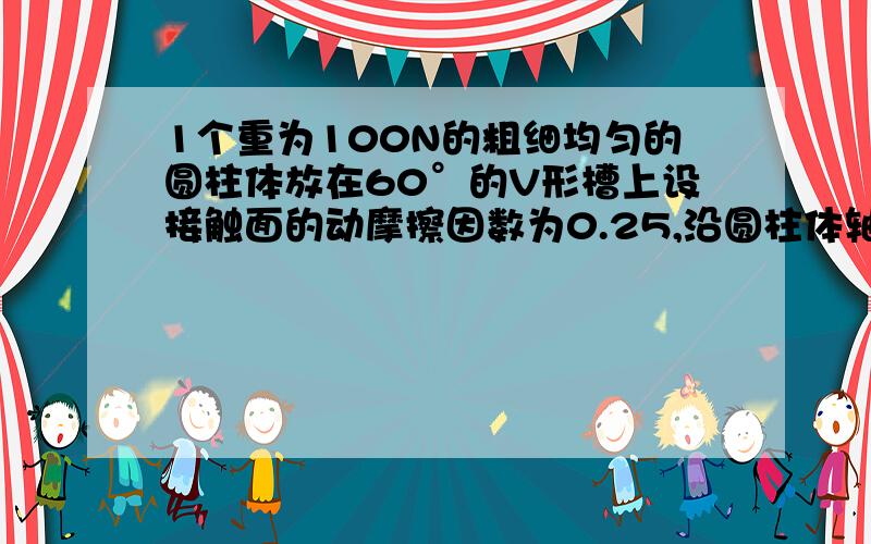 1个重为100N的粗细均匀的圆柱体放在60°的V形槽上设接触面的动摩擦因数为0.25,沿圆柱体轴线方向的拉力为多大时,圆柱体可沿V行槽做匀速直线运动?请答出具体过程并给出理由