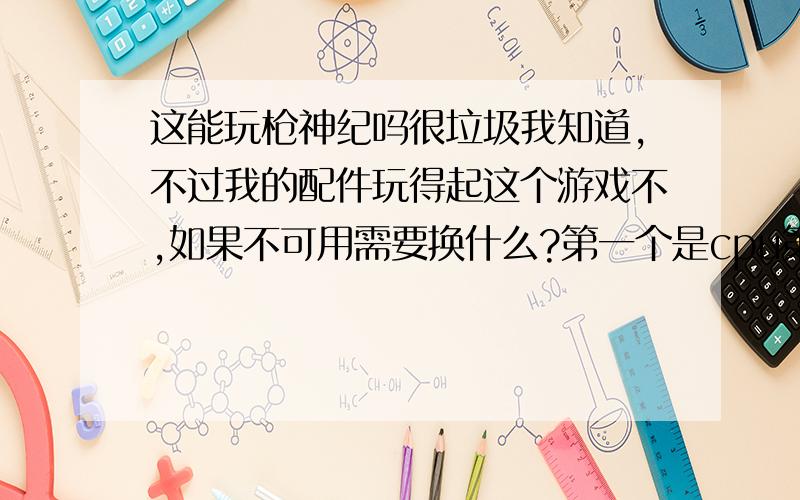 这能玩枪神纪吗很垃圾我知道,不过我的配件玩得起这个游戏不,如果不可用需要换什么?第一个是cpu第二个是内存第三个是显卡第四个是操作系统（图片来自创想兵团）