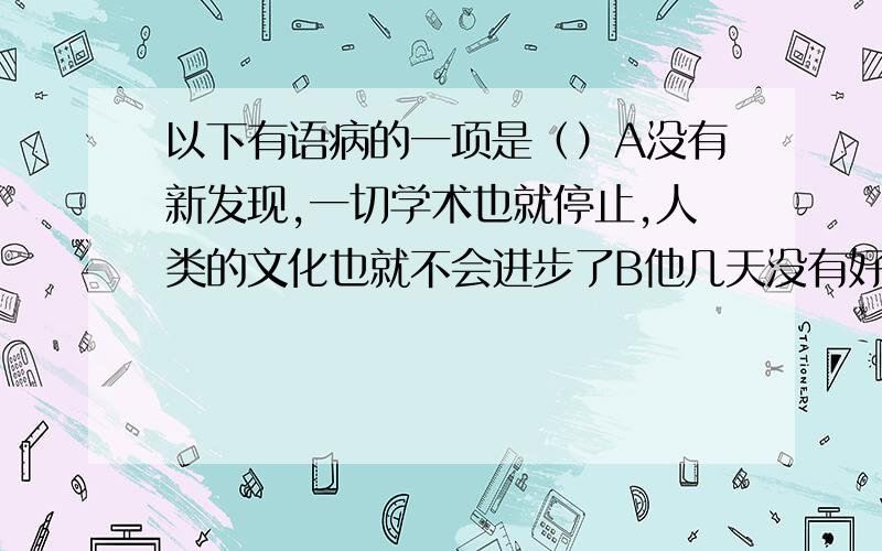 以下有语病的一项是（）A没有新发现,一切学术也就停止,人类的文化也就不会进步了B他几天没有好睡觉,昨天吃了药,一连睡眠了12个小时C通过努力复习,我终于弄懂了那道数学题D他从我国古