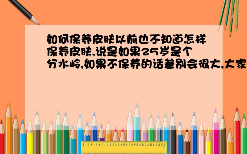 如何保养皮肤以前也不知道怎样保养皮肤,说是如果25岁是个分水岭,如果不保养的话差别会很大,大家都在用什么滋养类的东西呢