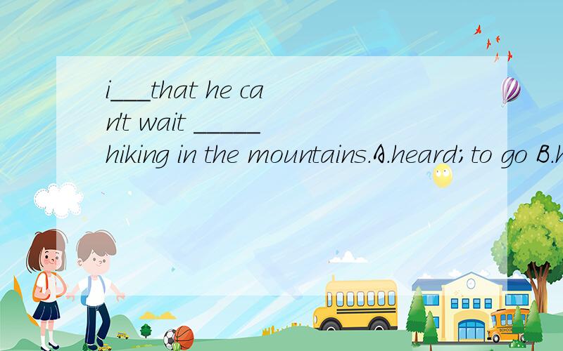 i___that he can't wait _____hiking in the mountains.A.heard;to go B.hear;to go C.hear of ;going D.listen;for going