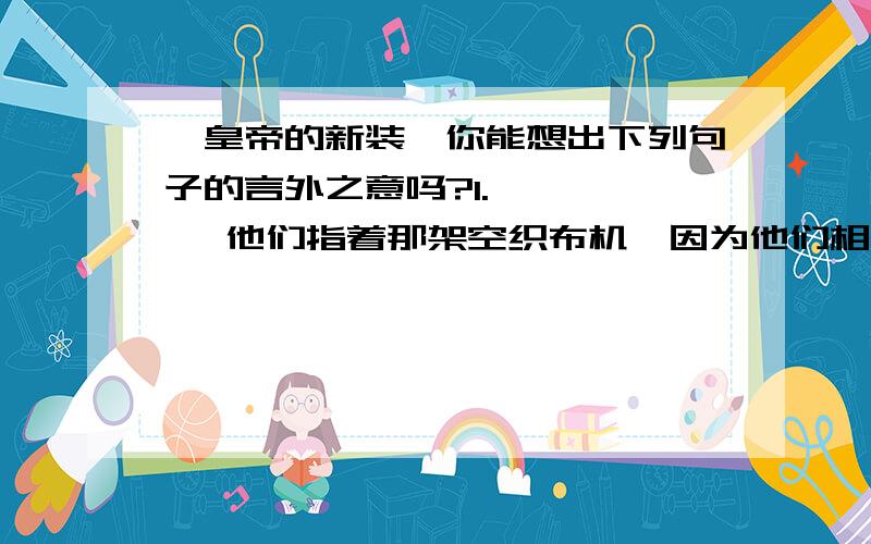 《皇帝的新装》你能想出下列句子的言外之意吗?1.       他们指着那架空织布机,因为他们相信别人一定可以看得见布料.2.      有一个小孩子说他并没有穿什么衣服呀!3.      我必须把这游行大