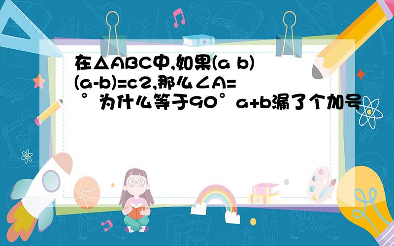 在△ABC中,如果(a b)(a-b)=c2,那么∠A= °为什么等于90°a+b漏了个加号