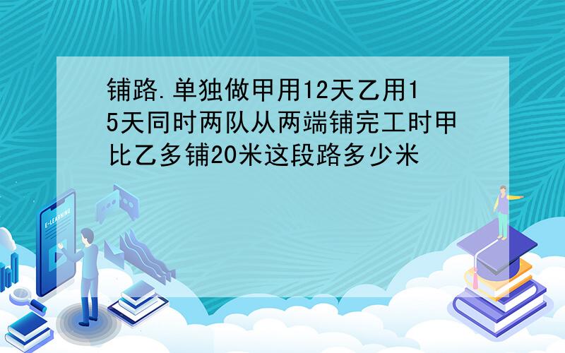 铺路.单独做甲用12天乙用15天同时两队从两端铺完工时甲比乙多铺20米这段路多少米