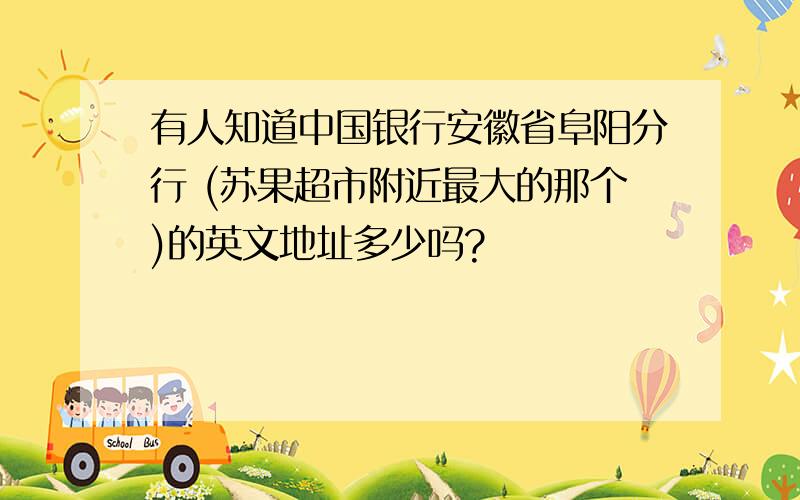 有人知道中国银行安徽省阜阳分行 (苏果超市附近最大的那个)的英文地址多少吗?