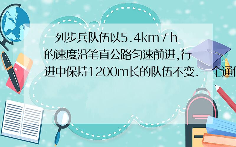 一列步兵队伍以5.4km／h的速度沿笔直公路匀速前进,行进中保持1200m长的队伍不变.一个通信员骑马从队列的末尾到队列的首端传达命令后,立即返回到队伍末尾,往返共用时间10min.如果通信员骑