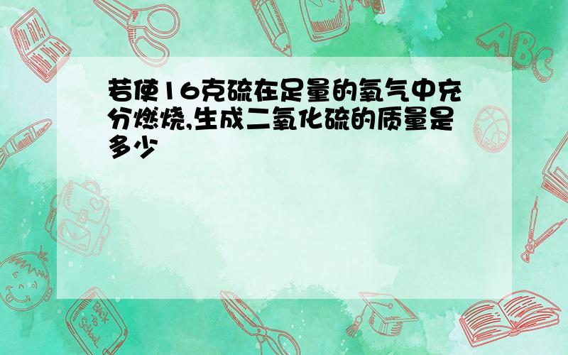 若使16克硫在足量的氧气中充分燃烧,生成二氧化硫的质量是多少