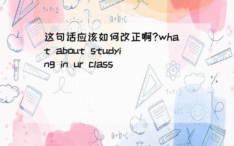 这句话应该如何改正啊?what about studying in ur class