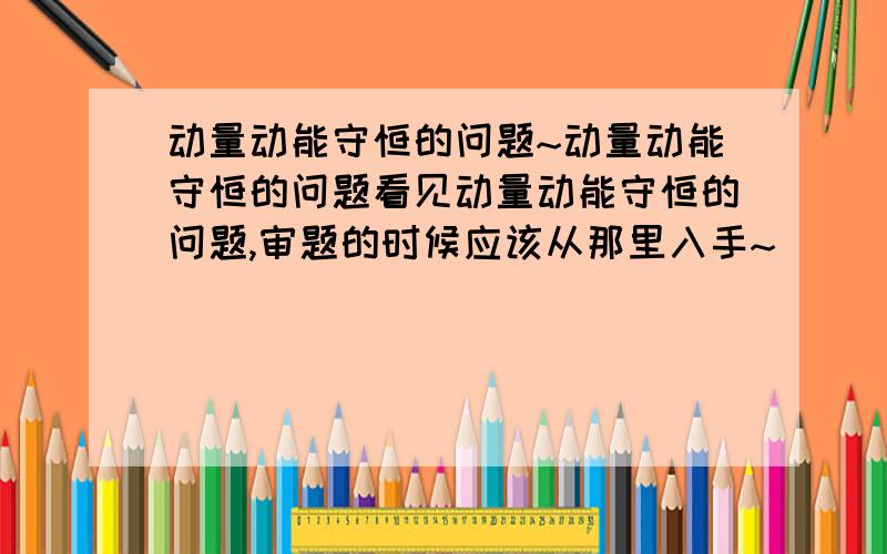 动量动能守恒的问题~动量动能守恒的问题看见动量动能守恒的问题,审题的时候应该从那里入手~