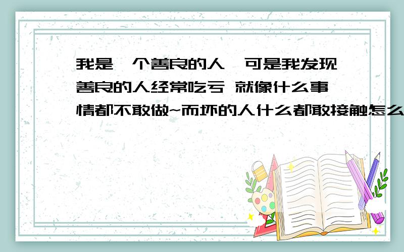 我是一个善良的人`可是我发现善良的人经常吃亏 就像什么事情都不敢做~而坏的人什么都敢接触怎么才能醒目点我是一个善良的人`可是我发现善良的人经常吃亏 就像什么事情都不敢做~而坏