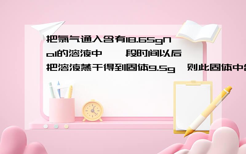 把氯气通入含有18.65gNaI的溶液中,一段时间以后,把溶液蒸干得到固体9.5g,则此固体中含有几种物质?它们的质量各是多少?