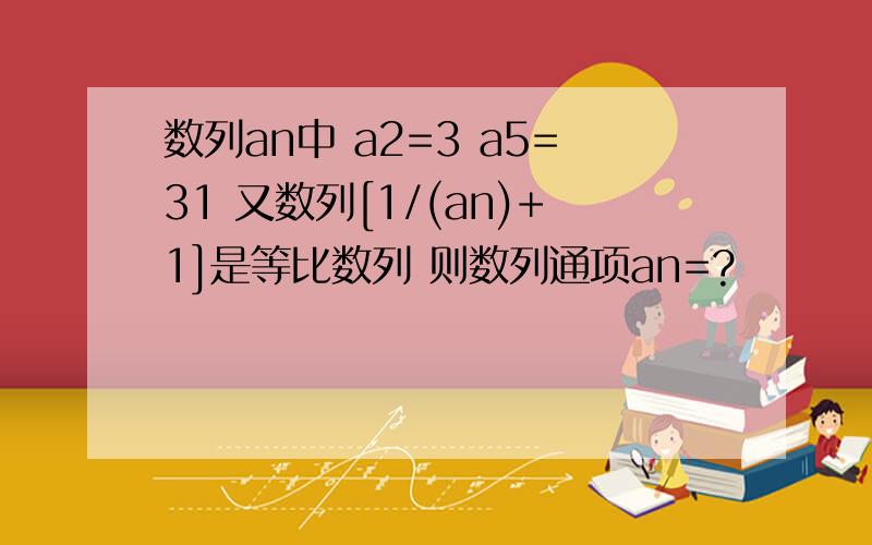 数列an中 a2=3 a5=31 又数列[1/(an)+1]是等比数列 则数列通项an=?