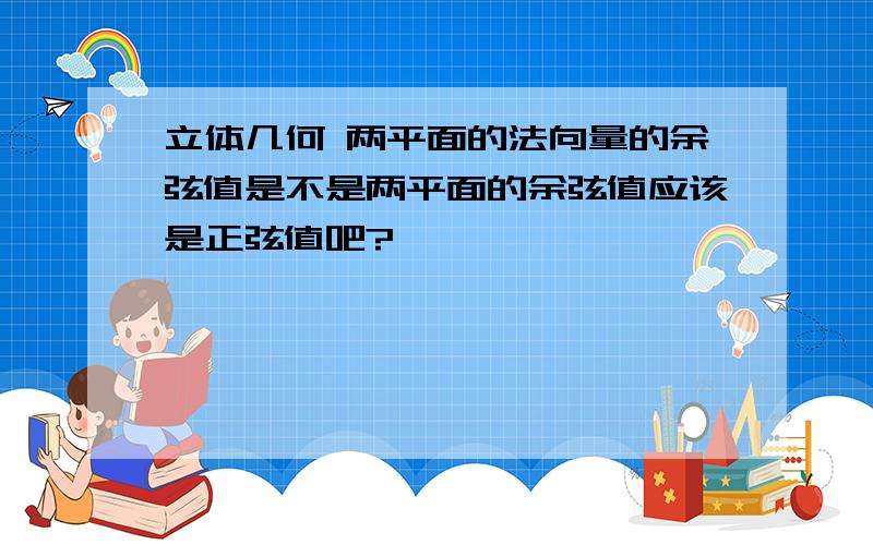 立体几何 两平面的法向量的余弦值是不是两平面的余弦值应该是正弦值吧?