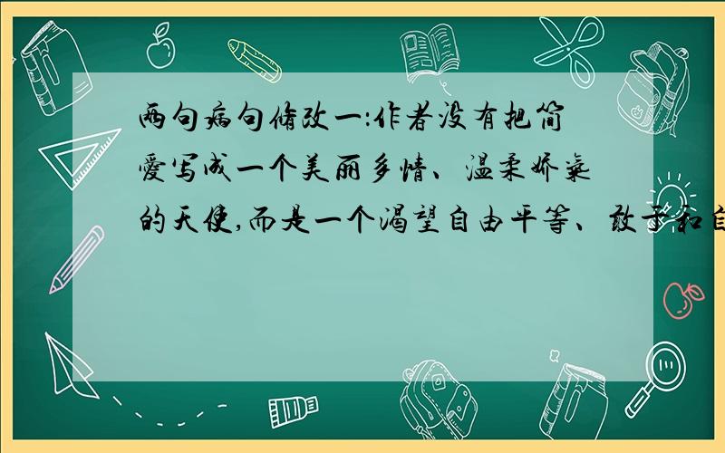 两句病句修改一：作者没有把简爱写成一个美丽多情、温柔娇气的天使,而是一个渴望自由平等、敢于和自己所处的恶劣环境作斗争的妇女.二：艺术欣赏中的审美体验往往只可意会不可言传,