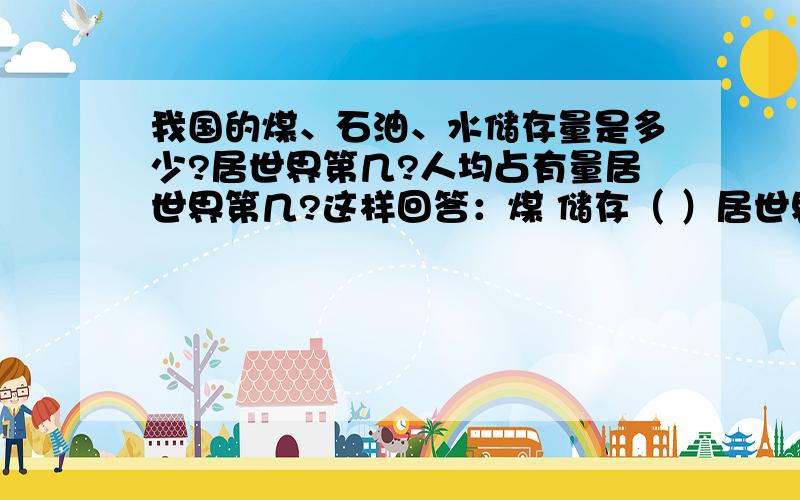 我国的煤、石油、水储存量是多少?居世界第几?人均占有量居世界第几?这样回答：煤 储存（ ）居世界（ ） 人均占有量居世界（ ）