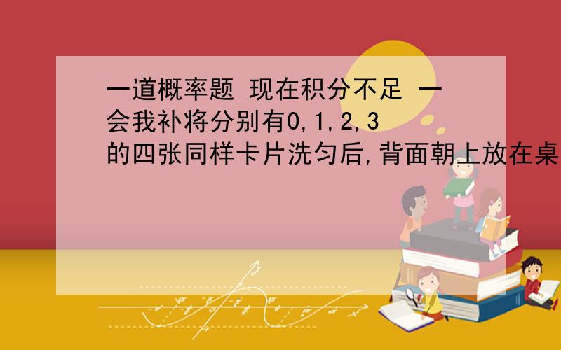 一道概率题 现在积分不足 一会我补将分别有0,1,2,3的四张同样卡片洗匀后,背面朝上放在桌面上,(1)随机地抽取一张,求抽出标有奇数的卡片的概率;我等会补积分的