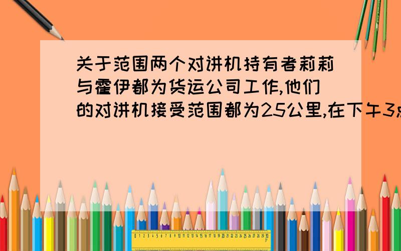 关于范围两个对讲机持有者莉莉与霍伊都为货运公司工作,他们的对讲机接受范围都为25公里,在下午3点是莉莉正在基地正东距基地30公里以内某处向基地行驶,二此时霍伊正在基地正北距离40公